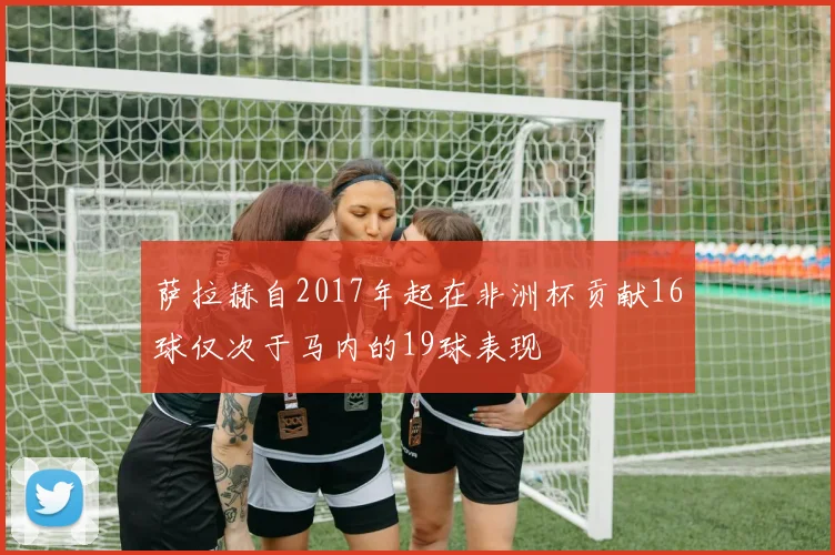 萨拉赫自2017年起在非洲杯贡献16球仅次于马内的19球表现