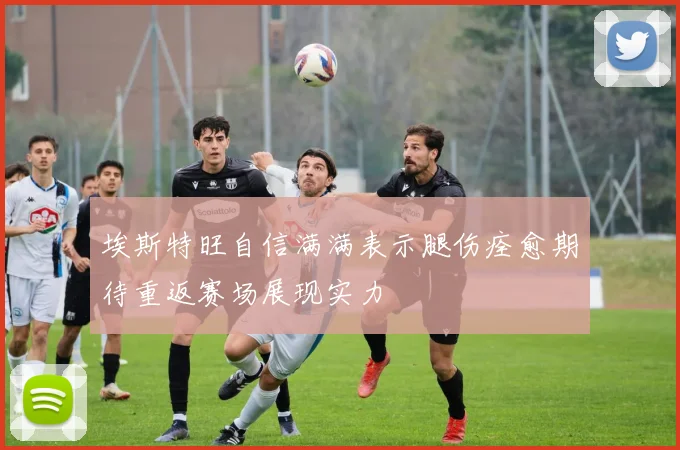 埃斯特旺自信满满表示腿伤痊愈期待重返赛场展现实力