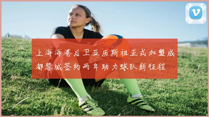 上海海港后卫亚历斯祖正式加盟成都蓉城签约两年助力球队新征程